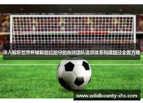 深入解析世界杯破解低位防守的高效团队进攻体系构建路径全面方略