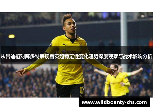 从吕迪格对阵多特表现看英超稳定性变化趋势深度观察与战术影响分析 从吕迪格对阵多特表现看英超稳定性变化趋势深度观察与战术影响分析