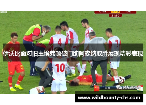 伊沃比面对旧主埃弗顿破门助阿森纳取胜展现精彩表现 伊沃比面对旧主埃弗顿破门助阿森纳取胜展现精彩表现