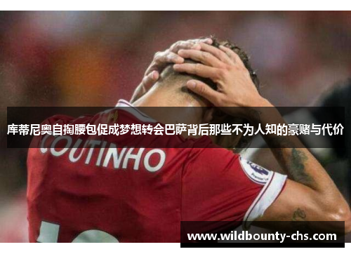 库蒂尼奥自掏腰包促成梦想转会巴萨背后那些不为人知的豪赌与代价